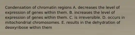 Condensation of chromatin regions A. decreases the level of expression of genes within them. B. increases the level of expression of genes within them. C. is irreversible. D. occurs in mitochondrial chromosomes. E. results in the dehydration of deoxyribose within them