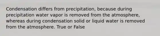 Condensation differs from precipitation, because during precipitation water vapor is removed from the atmosphere, whereas during condensation solid or liquid water is removed from the atmosphere. True or False