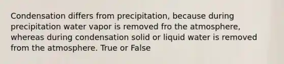 Condensation differs from precipitation, because during precipitation water vapor is removed fro the atmosphere, whereas during condensation solid or liquid water is removed from the atmosphere. True or False