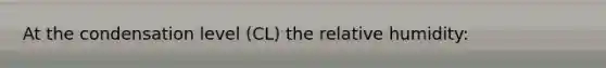 At the condensation level (CL) the relative humidity: