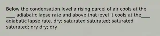 Below the condensation level a rising parcel of air cools at the ____ adiabatic lapse rate and above that level it cools at the____ adiabatic lapse rate. dry; saturated saturated; saturated saturated; dry dry; dry