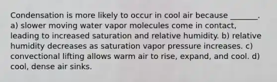 Condensation is more likely to occur in cool air because _______. a) slower moving water vapor molecules come in contact, leading to increased saturation and relative humidity. b) relative humidity decreases as saturation vapor pressure increases. c) convectional lifting allows warm air to rise, expand, and cool. d) cool, dense air sinks.