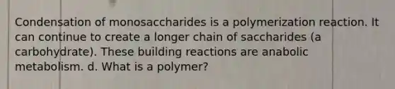 Condensation of monosaccharides is a polymerization reaction. It can continue to create a longer chain of saccharides (a carbohydrate). These building reactions are anabolic metabolism. d. What is a polymer?