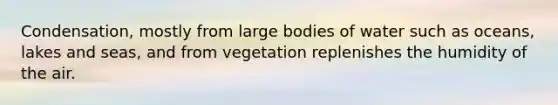 Condensation, mostly from large bodies of water such as oceans, lakes and seas, and from vegetation replenishes the humidity of the air.