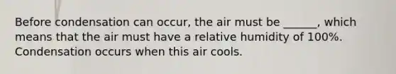 Before condensation can occur, the air must be ______, which means that the air must have a relative humidity of 100%. Condensation occurs when this air cools.