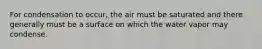 For condensation to occur, the air must be saturated and there generally must be a surface on which the water vapor may condense.