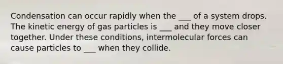 Condensation can occur rapidly when the ___ of a system drops. The kinetic energy of gas particles is ___ and they move closer together. Under these conditions, intermolecular forces can cause particles to ___ when they collide.