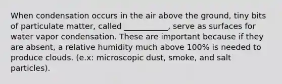 When condensation occurs in the air above the ground, tiny bits of particulate matter, called ___________, serve as surfaces for water vapor condensation. These are important because if they are absent, a relative humidity much above 100% is needed to produce clouds. (e.x: microscopic dust, smoke, and salt particles).