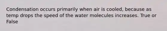 Condensation occurs primarily when air is cooled, because as temp drops the speed of the water molecules increases. True or False