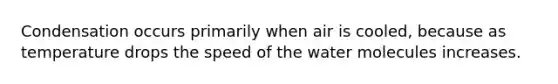 Condensation occurs primarily when air is cooled, because as temperature drops the speed of the water molecules increases.