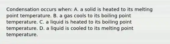 Condensation occurs when: A. a solid is heated to its melting point temperature. B. a gas cools to its boiling point temperature. C. a liquid is heated to its boiling point temperature. D. a liquid is cooled to its melting point temperature.