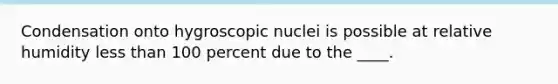 Condensation onto hygroscopic nuclei is possible at relative humidity less than 100 percent due to the ____.