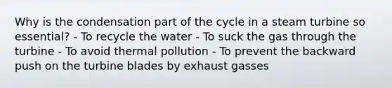 Why is the condensation part of the cycle in a steam turbine so essential? - To recycle the water - To suck the gas through the turbine - To avoid thermal pollution - To prevent the backward push on the turbine blades by exhaust gasses