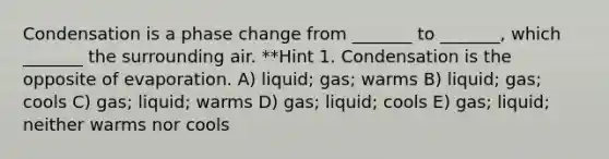 Condensation is a phase change from _______ to _______, which _______ the surrounding air. **Hint 1. Condensation is the opposite of evaporation. A) liquid; gas; warms B) liquid; gas; cools C) gas; liquid; warms D) gas; liquid; cools E) gas; liquid; neither warms nor cools