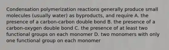 Condensation polymerization reactions generally produce small molecules (usually water) as byproducts, and require A. the presence of a carbon-carbon double bond B. the presence of a carbon-oxygen double bond C. the presence of at least two functional groups on each monomer D. two monomers with only one functional group on each monomer