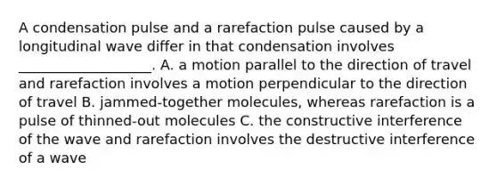 A condensation pulse and a rarefaction pulse caused by a longitudinal wave differ in that condensation involves ___________________. A. a motion parallel to the direction of travel and rarefaction involves a motion perpendicular to the direction of travel B. jammed-together molecules, whereas rarefaction is a pulse of thinned-out molecules C. the constructive interference of the wave and rarefaction involves the destructive interference of a wave