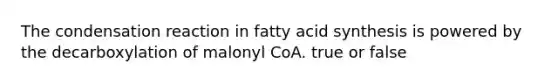 The condensation reaction in fatty acid synthesis is powered by the decarboxylation of malonyl CoA. true or false