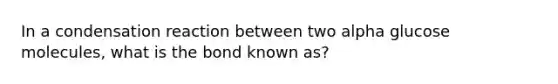 In a condensation reaction between two alpha glucose molecules, what is the bond known as?