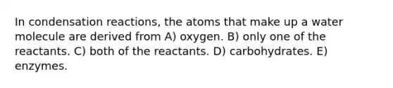 In condensation reactions, the atoms that make up a water molecule are derived from A) oxygen. B) only one of the reactants. C) both of the reactants. D) carbohydrates. E) enzymes.