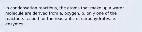 In condensation reactions, the atoms that make up a water molecule are derived from a. oxygen. b. only one of the reactants. c. both of the reactants. d. carbohydrates. e. enzymes.