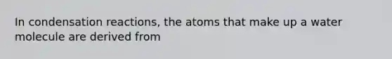 In condensation reactions, the atoms that make up a water molecule are derived from