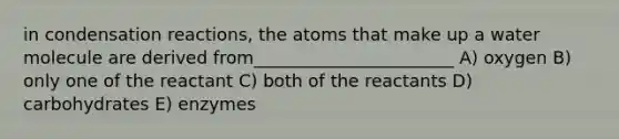 in condensation reactions, the atoms that make up a water molecule are derived from_______________________ A) oxygen B) only one of the reactant C) both of the reactants D) carbohydrates E) enzymes