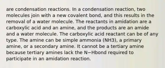 are condensation reactions. In a condensation reaction, two molecules join with a new covalent bond, and this results in the removal of a water molecule. The reactants in amidation are a carboxylic acid and an amine, and the products are an amide and a water molecule. The carboxylic acid reactant can be of any type. The amine can be simple ammonia (NH3), a primary amine, or a secondary amine. It cannot be a tertiary amine because tertiary amines lack the N−Hbond required to participate in an amidation reaction.