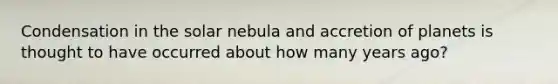 Condensation in the solar nebula and accretion of planets is thought to have occurred about how many years ago?