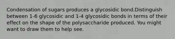 Condensation of sugars produces a glycosidic bond.Distinguish between 1-6 glycosidic and 1-4 glycosidic bonds in terms of their effect on the shape of the polysaccharide produced. You might want to draw them to help see.