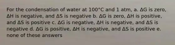 For the condensation of water at 100°C and 1 atm, a. ΔG is zero, ΔH is negative, and ΔS is negative b. ΔG is zero, ΔH is positive, and ΔS is positive c. ΔG is negative, ΔH is negative, and ΔS is negative d. ΔG is positive, ΔH is negative, and ΔS is positive e. none of these answers