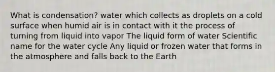 What is condensation? water which collects as droplets on a cold surface when humid air is in contact with it the process of turning from liquid into vapor The liquid form of water Scientific name for the water cycle Any liquid or frozen water that forms in the atmosphere and falls back to the Earth