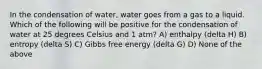 In the condensation of water, water goes from a gas to a liquid. Which of the following will be positive for the condensation of water at 25 degrees Celsius and 1 atm? A) enthalpy (delta H) B) entropy (delta S) C) Gibbs free energy (delta G) D) None of the above