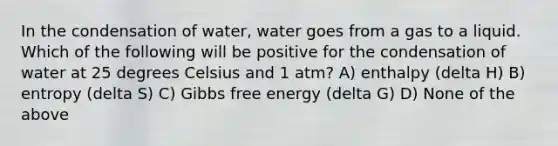 In the condensation of water, water goes from a gas to a liquid. Which of the following will be positive for the condensation of water at 25 degrees Celsius and 1 atm? A) enthalpy (delta H) B) entropy (delta S) C) <a href='https://www.questionai.com/knowledge/kJYzjvNa6b-gibbs-free-energy' class='anchor-knowledge'>gibbs free energy</a> (delta G) D) None of the above