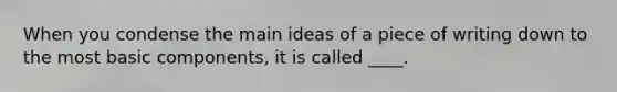 When you condense the main ideas of a piece of writing down to the most basic components, it is called ____.