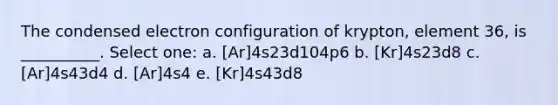 The condensed electron configuration of krypton, element 36, is __________. Select one: a. [Ar]4s23d104p6 b. [Kr]4s23d8 c. [Ar]4s43d4 d. [Ar]4s4 e. [Kr]4s43d8