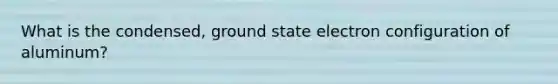 What is the condensed, ground state electron configuration of aluminum?