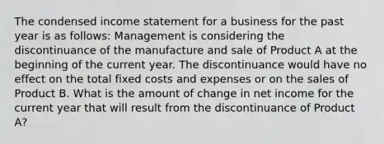 The condensed income statement for a business for the past year is as follows: Management is considering the discontinuance of the manufacture and sale of Product A at the beginning of the current year. The discontinuance would have no effect on the total fixed costs and expenses or on the sales of Product B. What is the amount of change in net income for the current year that will result from the discontinuance of Product A?