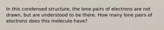 In this condensed structure, the lone pairs of electrons are not drawn, but are understood to be there. How many lone pairs of electrons does this molecule have?