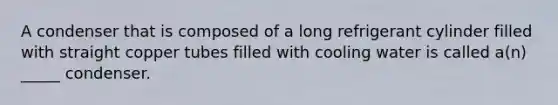 A condenser that is composed of a long refrigerant cylinder filled with straight copper tubes filled with cooling water is called a(n) _____ condenser.