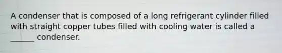 A condenser that is composed of a long refrigerant cylinder filled with straight copper tubes filled with cooling water is called a ______ condenser.