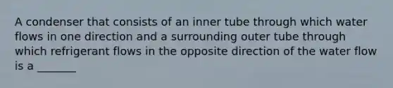 A condenser that consists of an inner tube through which water flows in one direction and a surrounding outer tube through which refrigerant flows in the opposite direction of the water flow is a _______