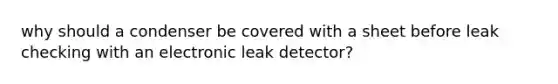 why should a condenser be covered with a sheet before leak checking with an electronic leak detector?