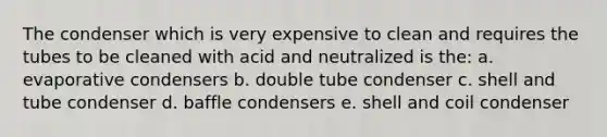 The condenser which is very expensive to clean and requires the tubes to be cleaned with acid and neutralized is the: a. evaporative condensers b. double tube condenser c. shell and tube condenser d. baffle condensers e. shell and coil condenser