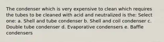 The condenser which is very expensive to clean which requires the tubes to be cleaned with acid and neutralized is the: Select one: a. Shell and tube condenser b. Shell and coil condenser c. Double tube condenser d. Evaporative condensers e. Baffle condensers