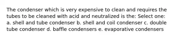 The condenser which is very expensive to clean and requires the tubes to be cleaned with acid and neutralized is the: Select one: a. shell and tube condenser b. shell and coil condenser c. double tube condenser d. baffle condensers e. evaporative condensers