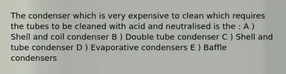 The condenser which is very expensive to clean which requires the tubes to be cleaned with acid and neutralised is the : A ) Shell and coil condenser B ) Double tube condenser C ) Shell and tube condenser D ) Evaporative condensers E ) Baffle condensers