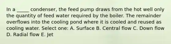 In a _____ condenser, the feed pump draws from the hot well only the quantity of feed water required by the boiler. The remainder overflows into the cooling pond where it is cooled and reused as cooling water. Select one: A. Surface B. Central flow C. Down flow D. Radial flow E. Jet