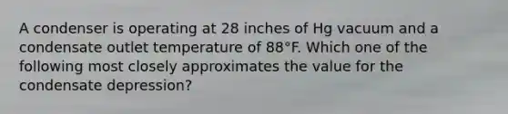 A condenser is operating at 28 inches of Hg vacuum and a condensate outlet temperature of 88°F. Which one of the following most closely approximates the value for the condensate depression?