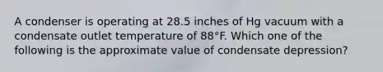 A condenser is operating at 28.5 inches of Hg vacuum with a condensate outlet temperature of 88°F. Which one of the following is the approximate value of condensate depression?