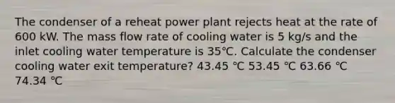 The condenser of a reheat power plant rejects heat at the rate of 600 kW. The mass flow rate of cooling water is 5 kg/s and the inlet cooling water temperature is 35℃. Calculate the condenser cooling water exit temperature? 43.45 ℃ 53.45 ℃ 63.66 ℃ 74.34 ℃